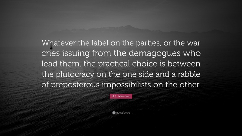 H. L. Mencken Quote: “Whatever the label on the parties, or the war cries issuing from the demagogues who lead them, the practical choice is between the plutocracy on the one side and a rabble of preposterous impossibilists on the other.”