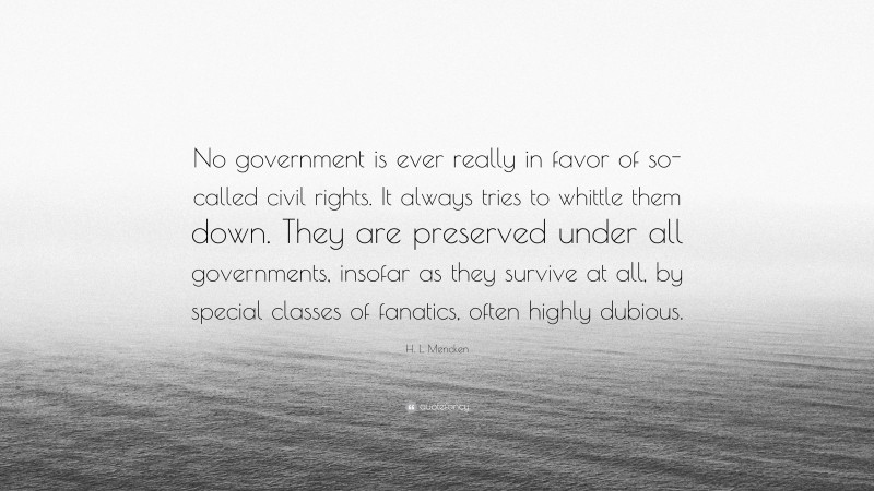 H. L. Mencken Quote: “No government is ever really in favor of so-called civil rights. It always tries to whittle them down. They are preserved under all governments, insofar as they survive at all, by special classes of fanatics, often highly dubious.”