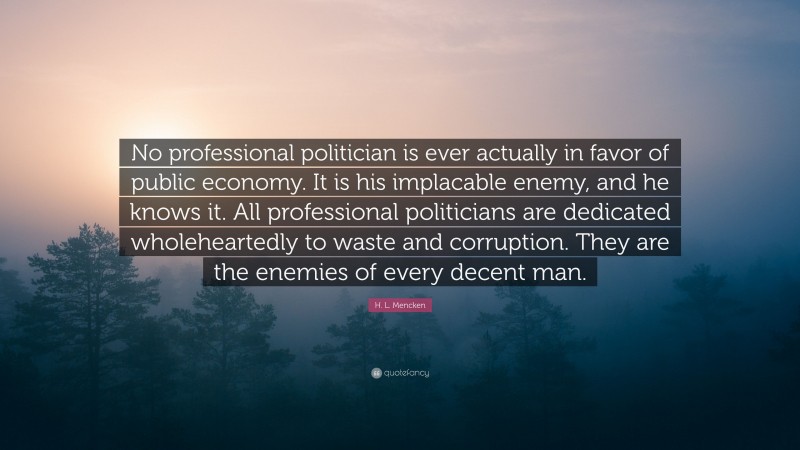 H. L. Mencken Quote: “No professional politician is ever actually in favor of public economy. It is his implacable enemy, and he knows it. All professional politicians are dedicated wholeheartedly to waste and corruption. They are the enemies of every decent man.”