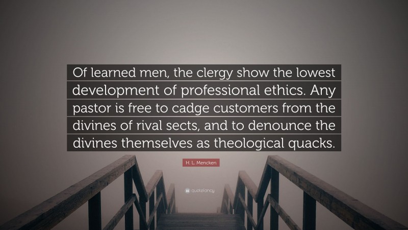 H. L. Mencken Quote: “Of learned men, the clergy show the lowest development of professional ethics. Any pastor is free to cadge customers from the divines of rival sects, and to denounce the divines themselves as theological quacks.”