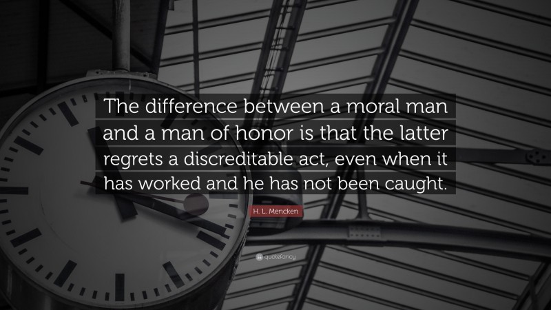 H. L. Mencken Quote: “The difference between a moral man and a man of honor is that the latter regrets a discreditable act, even when it has worked and he has not been caught.”