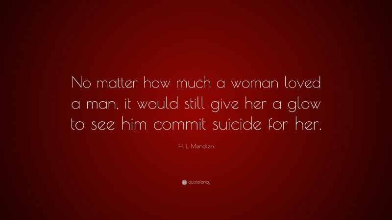H. L. Mencken Quote: “No matter how much a woman loved a man, it would still give her a glow to see him commit suicide for her.”