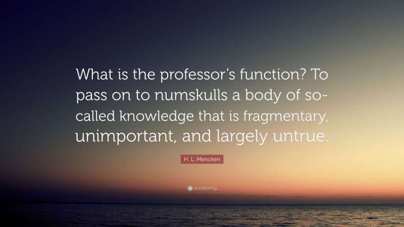 H. L. Mencken Quote: “What is the professor’s function? To pass on to numskulls a body of so-called knowledge that is fragmentary, unimportant, and largely untrue.”