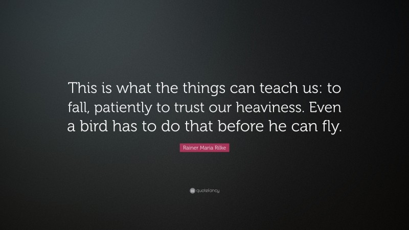 Rainer Maria Rilke Quote: “This is what the things can teach us: to fall, patiently to trust our heaviness. Even a bird has to do that before he can fly.”