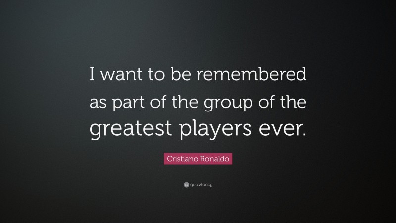 Cristiano Ronaldo Quote: “I want to be remembered as part of the group of the greatest players ever.”