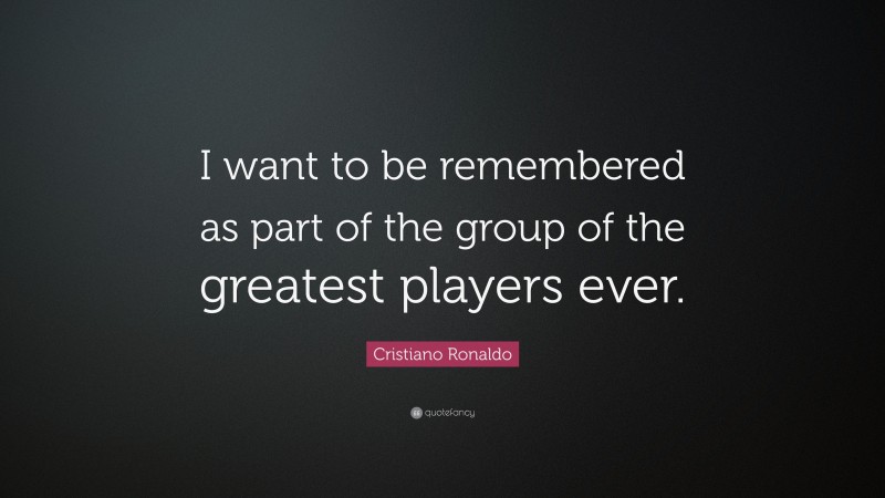 Cristiano Ronaldo Quote: “I want to be remembered as part of the group of the greatest players ever.”