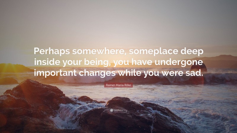Rainer Maria Rilke Quote: “Perhaps somewhere, someplace deep inside your being, you have undergone important changes while you were sad.”