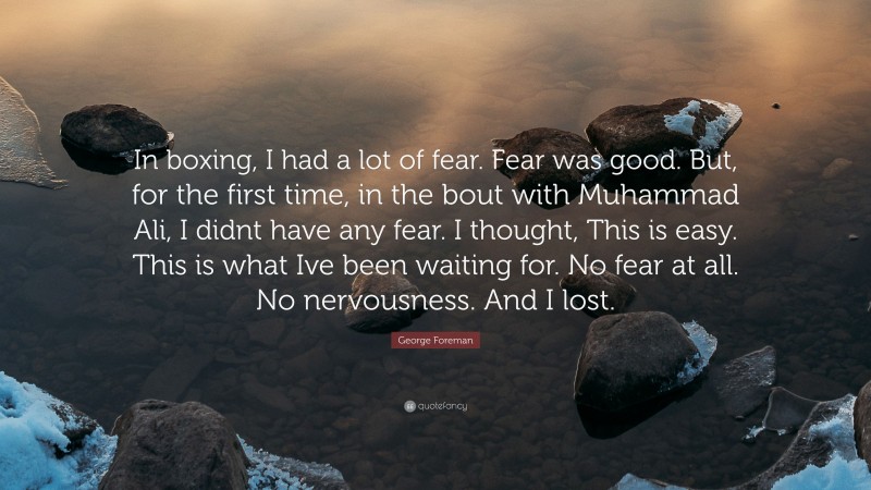 George Foreman Quote: “In boxing, I had a lot of fear. Fear was good. But, for the first time, in the bout with Muhammad Ali, I didnt have any fear. I thought, This is easy. This is what Ive been waiting for. No fear at all. No nervousness. And I lost.”
