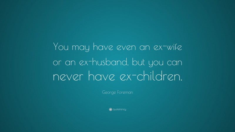 George Foreman Quote: “You may have even an ex-wife or an ex-husband, but you can never have ex-children.”