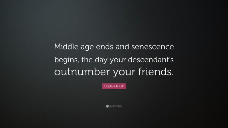 Ogden Nash Quote: “Middle age ends and senescence begins, the day your descendant’s outnumber your friends.”