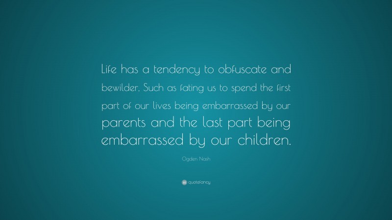 Ogden Nash Quote: “Life has a tendency to obfuscate and bewilder, Such as fating us to spend the first part of our lives being embarrassed by our parents and the last part being embarrassed by our children.”