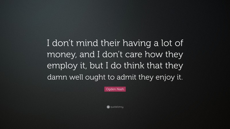 Ogden Nash Quote: “I don’t mind their having a lot of money, and I don’t care how they employ it, but I do think that they damn well ought to admit they enjoy it.”