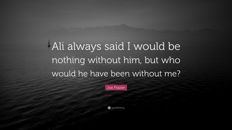 Joe Frazier Quote: “Ali always said I would be nothing without him, but who would he have been without me?”