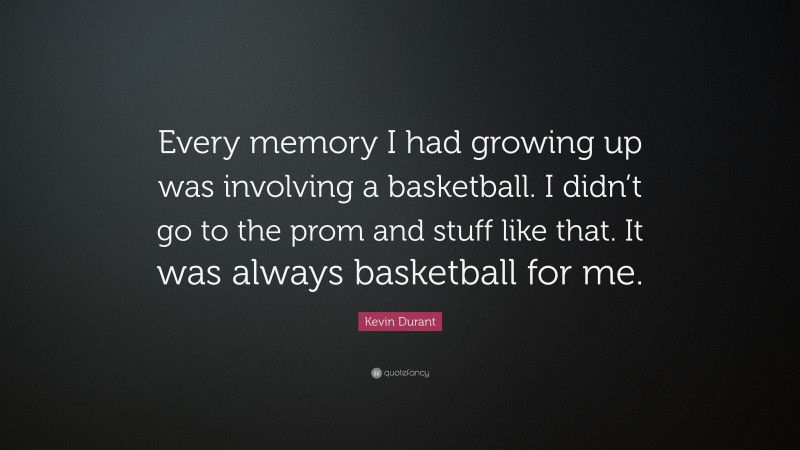 Kevin Durant Quote: “Every memory I had growing up was involving a basketball. I didn’t go to the prom and stuff like that. It was always basketball for me.”