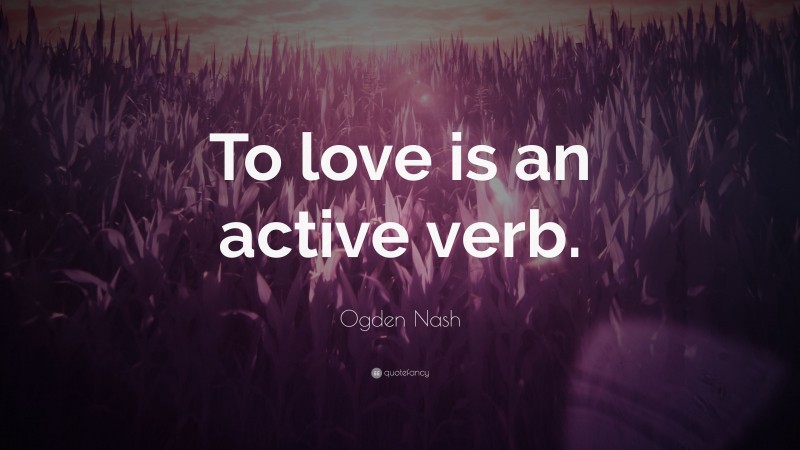 Ogden Nash Quote: “To love is an active verb.”