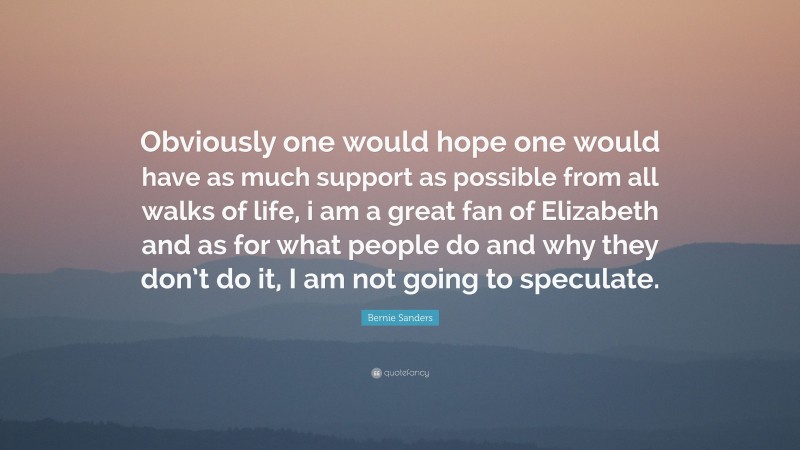 Bernie Sanders Quote: “Obviously one would hope one would have as much support as possible from all walks of life, i am a great fan of Elizabeth and as for what people do and why they don’t do it, I am not going to speculate.”