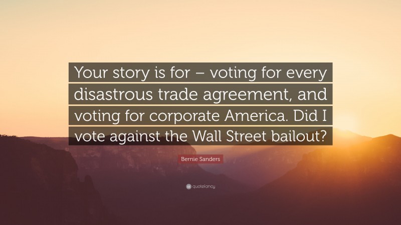 Bernie Sanders Quote: “Your story is for – voting for every disastrous trade agreement, and voting for corporate America. Did I vote against the Wall Street bailout?”