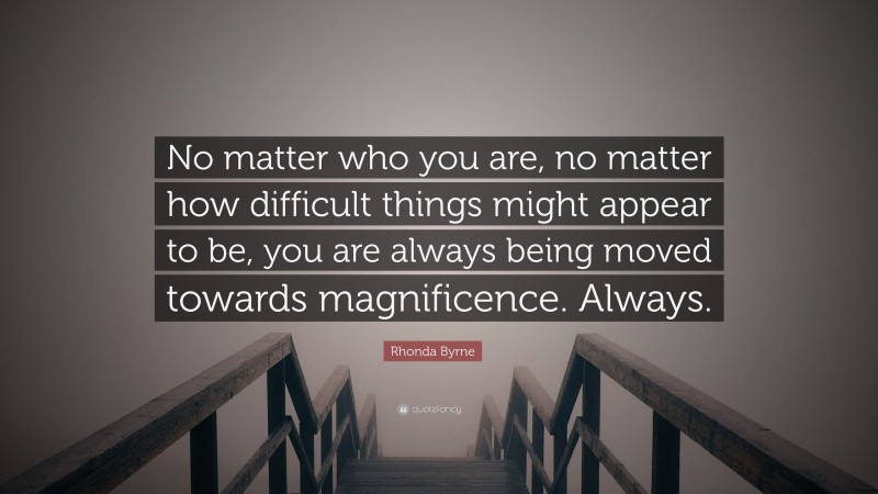 Rhonda Byrne Quote: “No matter who you are, no matter how difficult things might appear to be, you are always being moved towards magnificence. Always.”