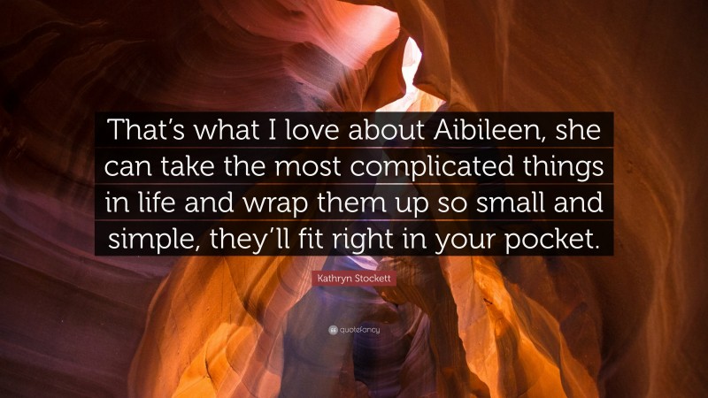 Kathryn Stockett Quote: “That’s what I love about Aibileen, she can take the most complicated things in life and wrap them up so small and simple, they’ll fit right in your pocket.”