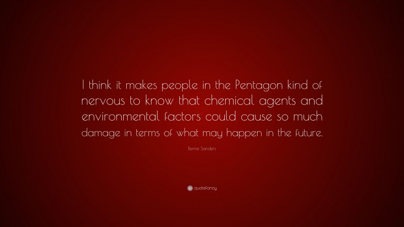 Bernie Sanders Quote: “I think it makes people in the Pentagon kind of nervous to know that chemical agents and environmental factors could cause so much damage in terms of what may happen in the future.”