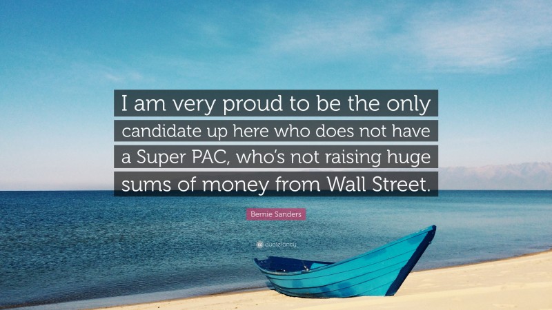 Bernie Sanders Quote: “I am very proud to be the only candidate up here who does not have a Super PAC, who’s not raising huge sums of money from Wall Street.”