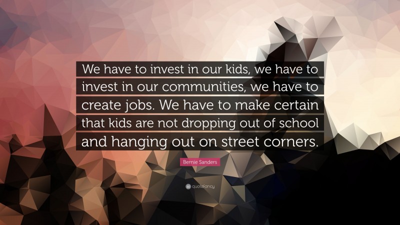 Bernie Sanders Quote: “We have to invest in our kids, we have to invest in our communities, we have to create jobs. We have to make certain that kids are not dropping out of school and hanging out on street corners.”
