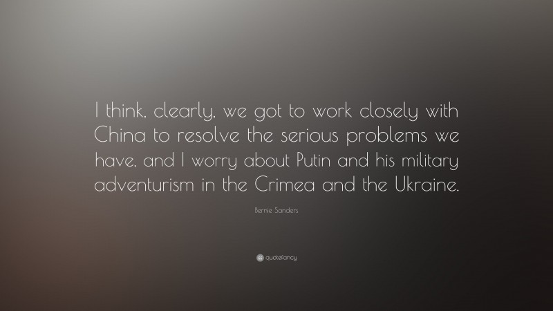 Bernie Sanders Quote: “I think, clearly, we got to work closely with China to resolve the serious problems we have, and I worry about Putin and his military adventurism in the Crimea and the Ukraine.”