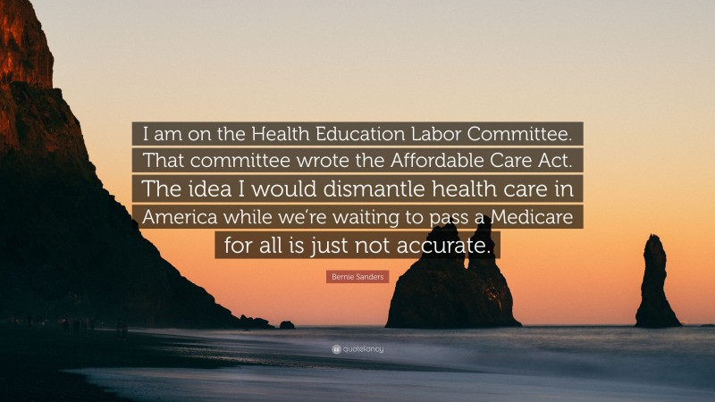 Bernie Sanders Quote: “I am on the Health Education Labor Committee. That committee wrote the Affordable Care Act. The idea I would dismantle health care in America while we’re waiting to pass a Medicare for all is just not accurate.”