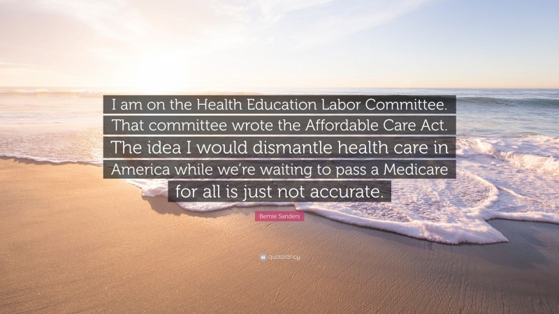 Bernie Sanders Quote: “I am on the Health Education Labor Committee. That committee wrote the Affordable Care Act. The idea I would dismantle health care in America while we’re waiting to pass a Medicare for all is just not accurate.”