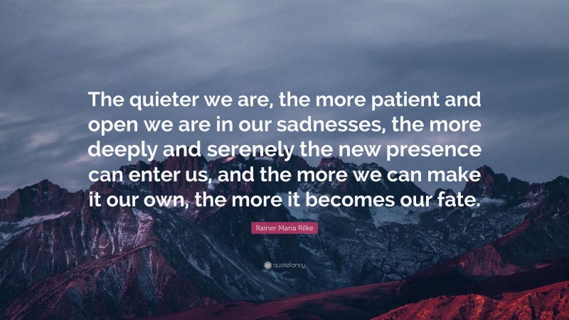 Rainer Maria Rilke Quote: “The quieter we are, the more patient and open we are in our sadnesses, the more deeply and serenely the new presence can enter us, and the more we can make it our own, the more it becomes our fate.”