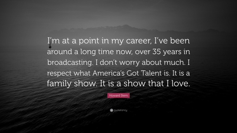 Howard Stern Quote: “I’m at a point in my career, I’ve been around a long time now, over 35 years in broadcasting. I don’t worry about much. I respect what America’s Got Talent is. It is a family show. It is a show that I love.”
