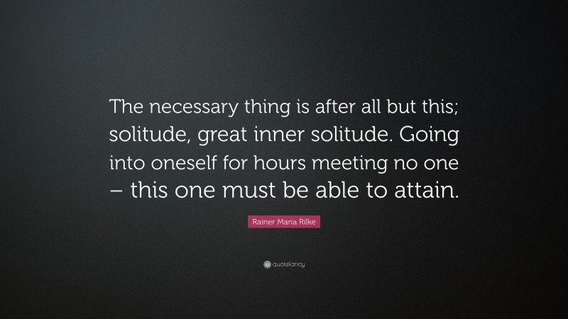 Rainer Maria Rilke Quote: “The necessary thing is after all but this; solitude, great inner solitude. Going into oneself for hours meeting no one – this one must be able to attain.”