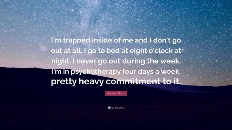 Howard Stern Quote: “I’m trapped inside of me and I don’t go out at all. I go to bed at eight o’clock at night. I never go out during the week. I’m in psychotherapy four days a week, pretty heavy commitment to it.”