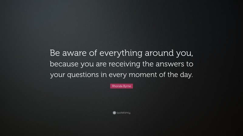 Rhonda Byrne Quote: “Be aware of everything around you, because you are receiving the answers to your questions in every moment of the day.”
