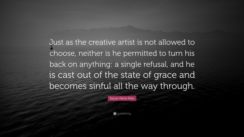 Rainer Maria Rilke Quote: “Just as the creative artist is not allowed to choose, neither is he permitted to turn his back on anything: a single refusal, and he is cast out of the state of grace and becomes sinful all the way through.”