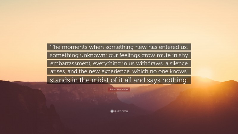 Rainer Maria Rilke Quote: “The moments when something new has entered us, something unknown; our feelings grow mute in shy embarrassment, everything in us withdraws, a silence arises, and the new experience, which no one knows, stands in the midst of it all and says nothing.”