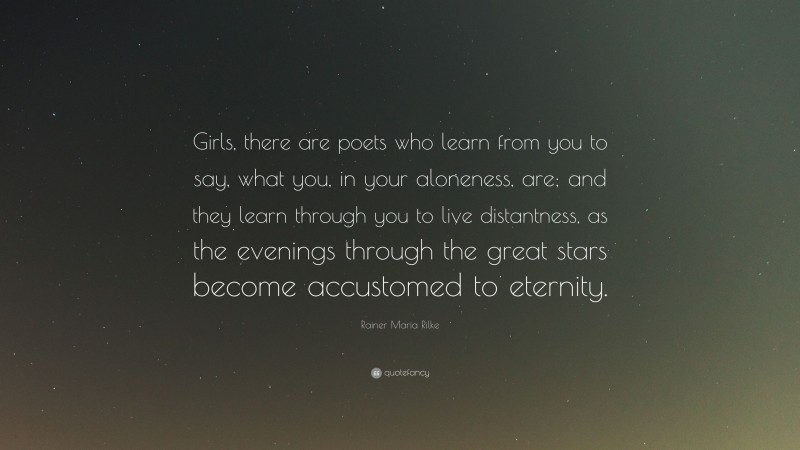 Rainer Maria Rilke Quote: “Girls, there are poets who learn from you to say, what you, in your aloneness, are; and they learn through you to live distantness, as the evenings through the great stars become accustomed to eternity.”