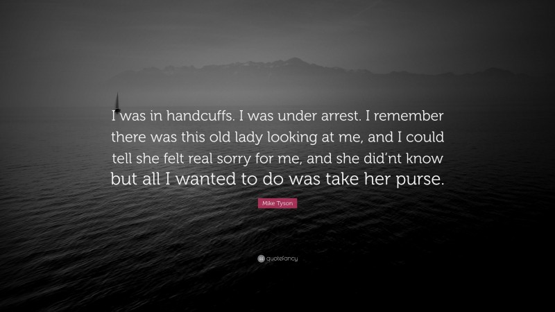 Mike Tyson Quote: “I was in handcuffs. I was under arrest. I remember there was this old lady looking at me, and I could tell she felt real sorry for me, and she did’nt know but all I wanted to do was take her purse.”