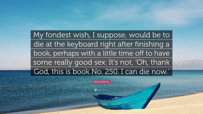 Nora Roberts Quote: “My fondest wish, I suppose, would be to die at the keyboard right after finishing a book, perhaps with a little time off to have some really good sex. It’s not, ‘Oh, thank God, this is book No. 250. I can die now.’”