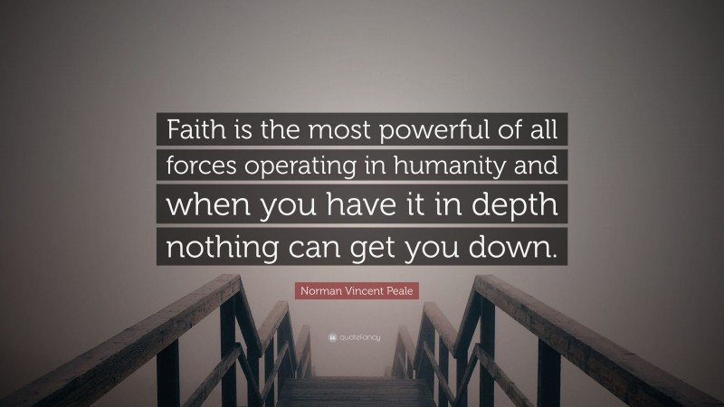 Norman Vincent Peale Quote: “Faith is the most powerful of all forces operating in humanity and when you have it in depth nothing can get you down.”