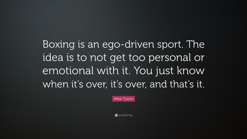 Mike Tyson Quote: “Boxing is an ego-driven sport. The idea is to not get too personal or emotional with it. You just know when it’s over, it’s over, and that’s it.”