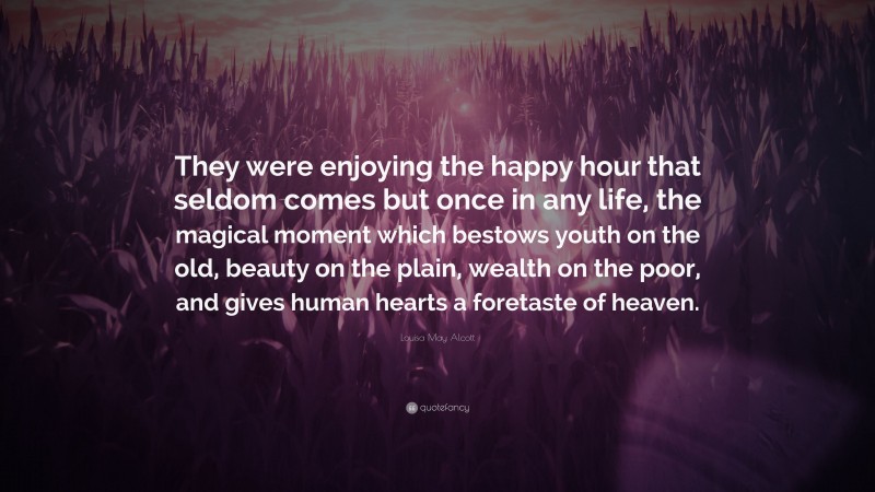 Louisa May Alcott Quote: “They were enjoying the happy hour that seldom comes but once in any life, the magical moment which bestows youth on the old, beauty on the plain, wealth on the poor, and gives human hearts a foretaste of heaven.”