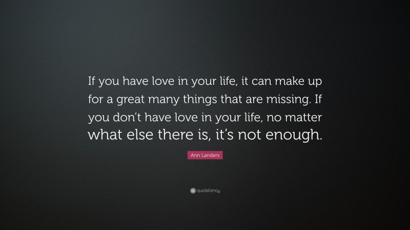 Ann Landers Quote: “If you have love in your life, it can make up for a great many things that are missing. If you don’t have love in your life, no matter what else there is, it’s not enough.”