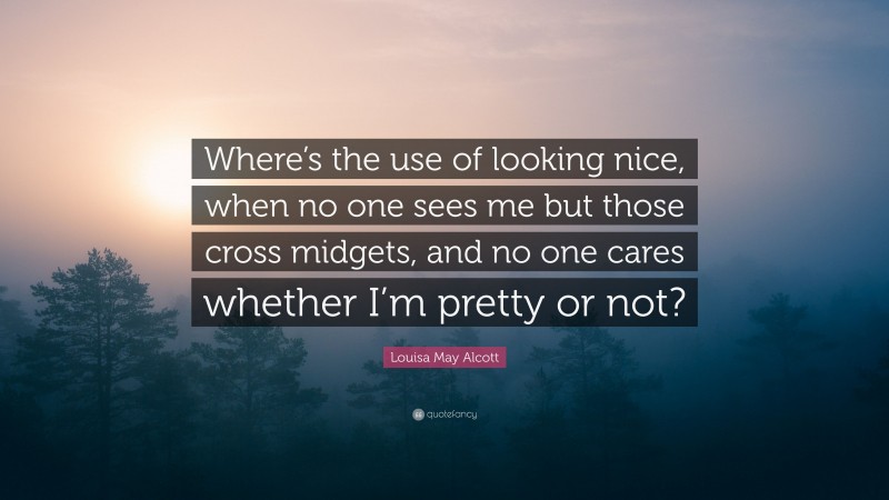 Louisa May Alcott Quote: “Where’s the use of looking nice, when no one sees me but those cross midgets, and no one cares whether I’m pretty or not?”