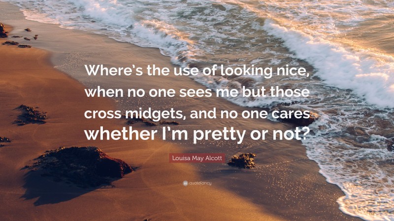 Louisa May Alcott Quote: “Where’s the use of looking nice, when no one sees me but those cross midgets, and no one cares whether I’m pretty or not?”