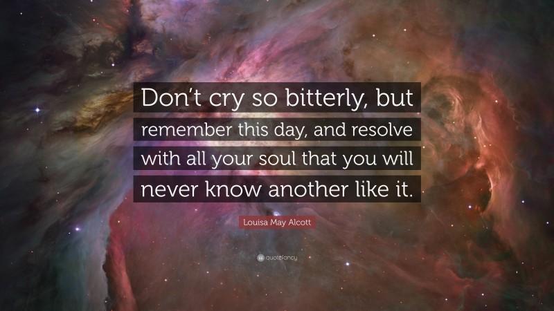 Louisa May Alcott Quote: “Don’t cry so bitterly, but remember this day, and resolve with all your soul that you will never know another like it.”