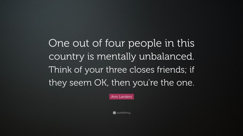 Ann Landers Quote: “One out of four people in this country is mentally unbalanced. Think of your three closes friends; if they seem OK, then you’re the one.”