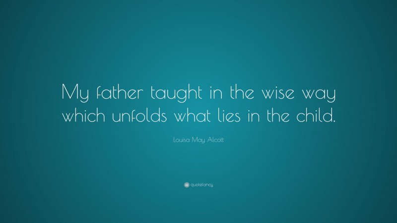 Louisa May Alcott Quote: “My father taught in the wise way which unfolds what lies in the child.”
