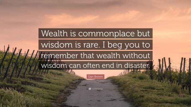 Dan Brown Quote: “Wealth is commonplace but wisdom is rare. I beg you to remember that wealth without wisdom can often end in disaster.”