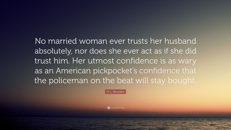 H. L. Mencken Quote: “No married woman ever trusts her husband absolutely, nor does she ever act as if she did trust him. Her utmost confidence is as wary as an American pickpocket’s confidence that the policeman on the beat will stay bought.”